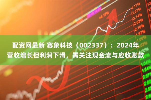 配资网最新 赛象科技（002337）：2024年营收增长但利润下滑，需关注现金流与应收账款