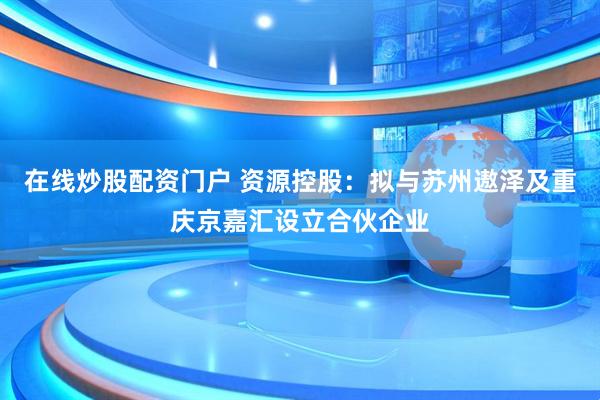 在线炒股配资门户 资源控股：拟与苏州遨泽及重庆京嘉汇设立合伙企业