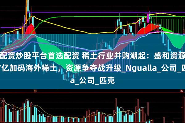 配资炒股平台首选配资 稀土行业并购潮起：盛和资源超7亿加码海外稀土，资源争夺战升级_Ngualla_公司_匹克