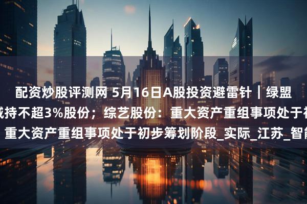 配资炒股评测网 5月16日A股投资避雷针︱绿盟科技：股东网安基金拟减持不超3%股份；综艺股份：重大资产重组事项处于初步筹划阶段_实际_江苏_智能