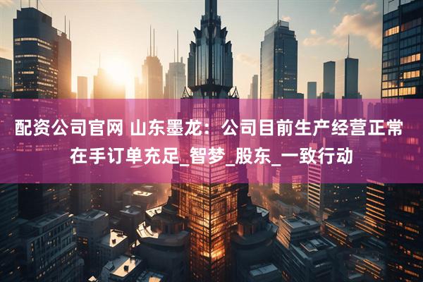 配资公司官网 山东墨龙：公司目前生产经营正常 在手订单充足_智梦_股东_一致行动