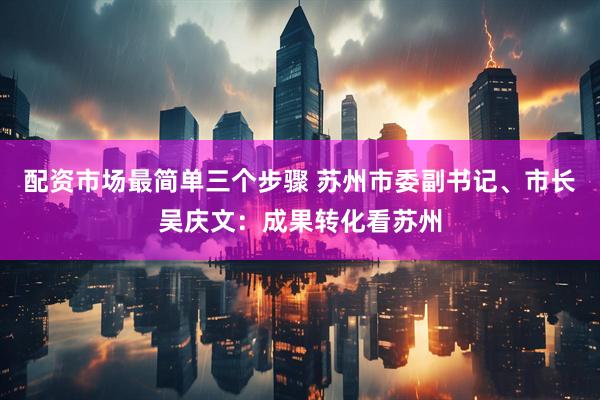 配资市场最简单三个步骤 苏州市委副书记、市长吴庆文：成果转化看苏州