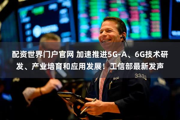 配资世界门户官网 加速推进5G-A、6G技术研发、产业培育和应用发展！工信部最新发声