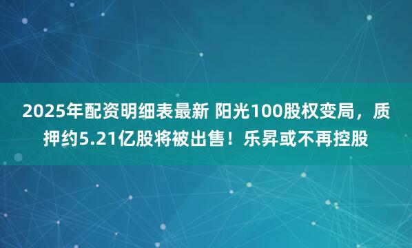 2025年配资明细表最新 阳光100股权变局，质押约5.21亿股将被出售！乐昇或不再控股