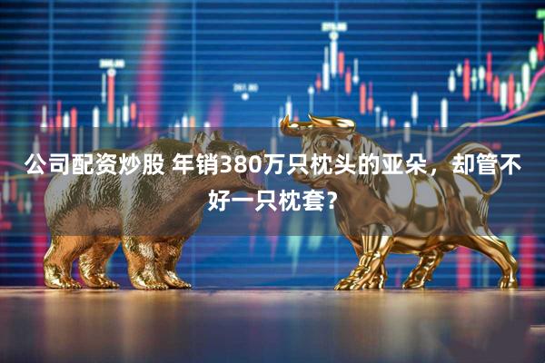 公司配资炒股 年销380万只枕头的亚朵，却管不好一只枕套？