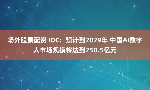 场外股票配资 IDC：预计到2029年 中国AI数字人市场规模将达到250.5亿元