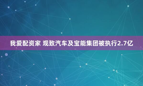 我爱配资家 观致汽车及宝能集团被执行2.7亿