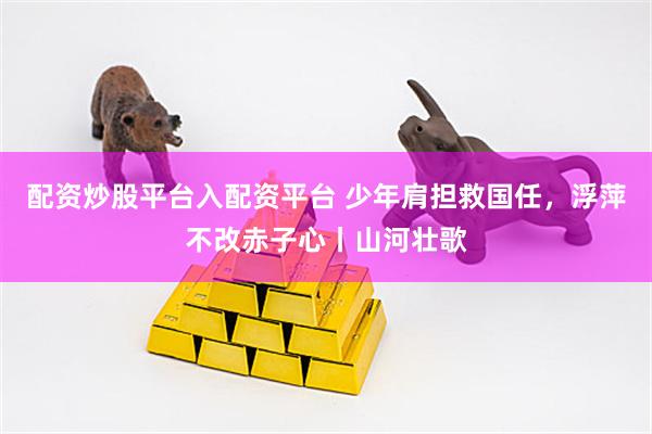 配资炒股平台入配资平台 少年肩担救国任，浮萍不改赤子心丨山河壮歌