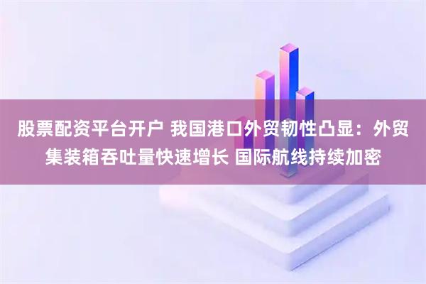 股票配资平台开户 我国港口外贸韧性凸显：外贸集装箱吞吐量快速增长 国际航线持续加密