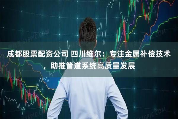 成都股票配资公司 四川维尔：专注金属补偿技术，助推管道系统高质量发展