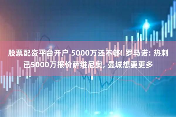 股票配资平台开户 5000万还不够! 罗马诺: 热刺已5000万报价萨维尼奥, 曼城想要更多