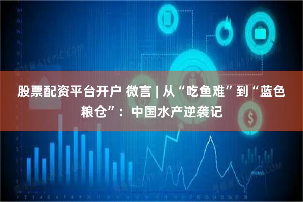 股票配资平台开户 微言 | 从“吃鱼难”到“蓝色粮仓”：中国水产逆袭记