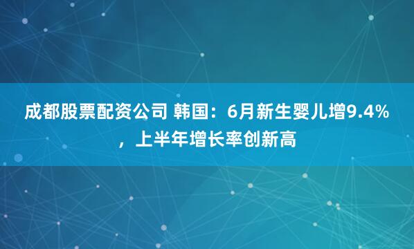 成都股票配资公司 韩国：6月新生婴儿增9.4%，上半年增长率创新高