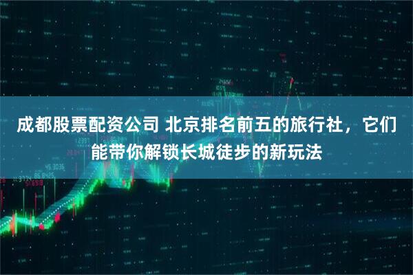 成都股票配资公司 北京排名前五的旅行社，它们能带你解锁长城徒步的新玩法