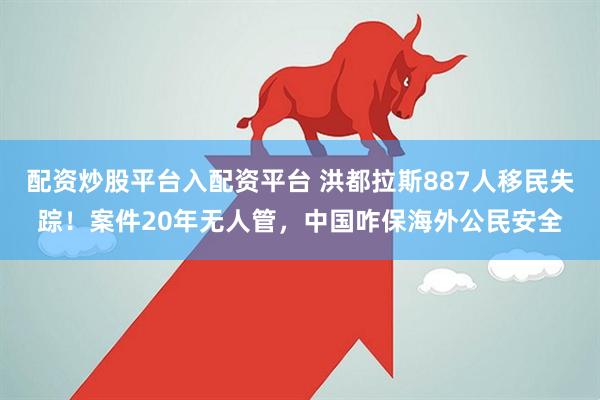 配资炒股平台入配资平台 洪都拉斯887人移民失踪！案件20年无人管，中国咋保海外公民安全
