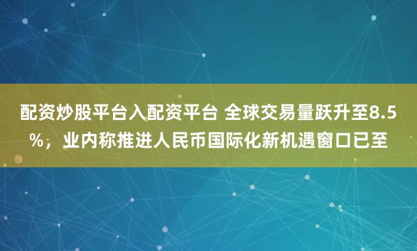 配资炒股平台入配资平台 全球交易量跃升至8.5%,业内称推进人民币国际化新机遇窗口已至