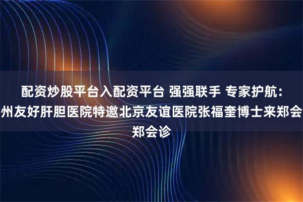 配资炒股平台入配资平台 强强联手 专家护航:郑州友好肝胆医院特邀北京友谊医院张福奎博士来郑会诊