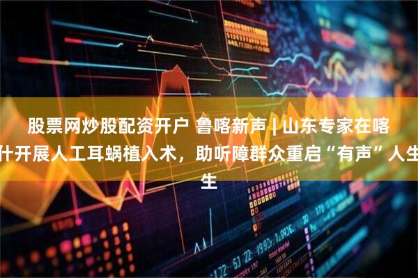 股票网炒股配资开户 鲁喀新声 | 山东专家在喀什开展人工耳蜗植入术，助听障群众重启“有声”人生