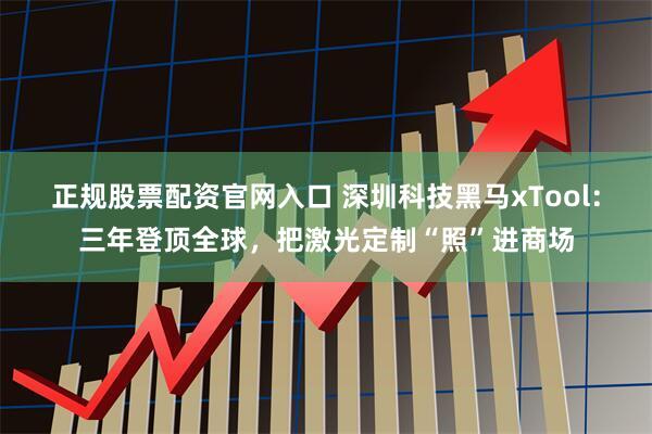 正规股票配资官网入口 深圳科技黑马xTool：三年登顶全球，把激光定制“照”进商场