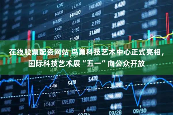 在线股票配资网站 鸟巢科技艺术中心正式亮相，国际科技艺术展“五一”向公众开放
