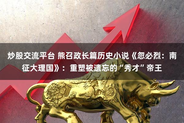 炒股交流平台 熊召政长篇历史小说《忽必烈：南征大理国》：重塑被遗忘的“秀才”帝王