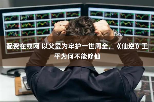 配资在线网 以父爱为牢护一世周全，《仙逆》王平为何不能修仙