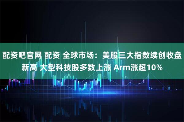 配资吧官网 配资 全球市场：美股三大指数续创收盘新高 大型科技股多数上涨 Arm涨超10%