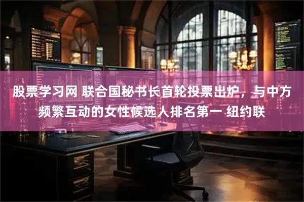 股票学习网 联合国秘书长首轮投票出炉，与中方频繁互动的女性候选人排名第一 纽约联
