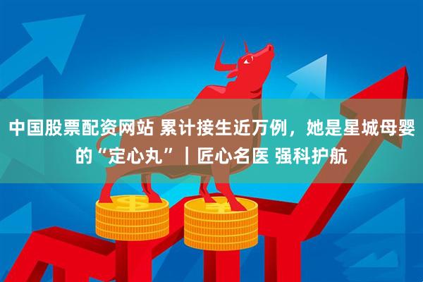 中国股票配资网站 累计接生近万例，她是星城母婴的“定心丸”｜匠心名医 强科护航