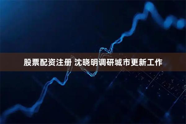 股票配资注册 沈晓明调研城市更新工作