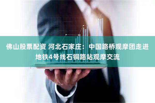 佛山股票配资 河北石家庄：中国路桥观摩团走进地铁4号线石铜路站观摩交流
