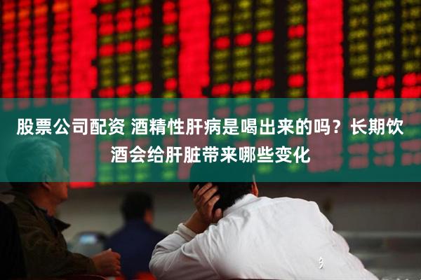 股票公司配资 酒精性肝病是喝出来的吗？长期饮酒会给肝脏带来哪些变化